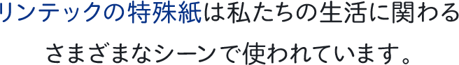 リンテックの特殊紙は私たちの生活に関わるさまざまなシーンで使われています。